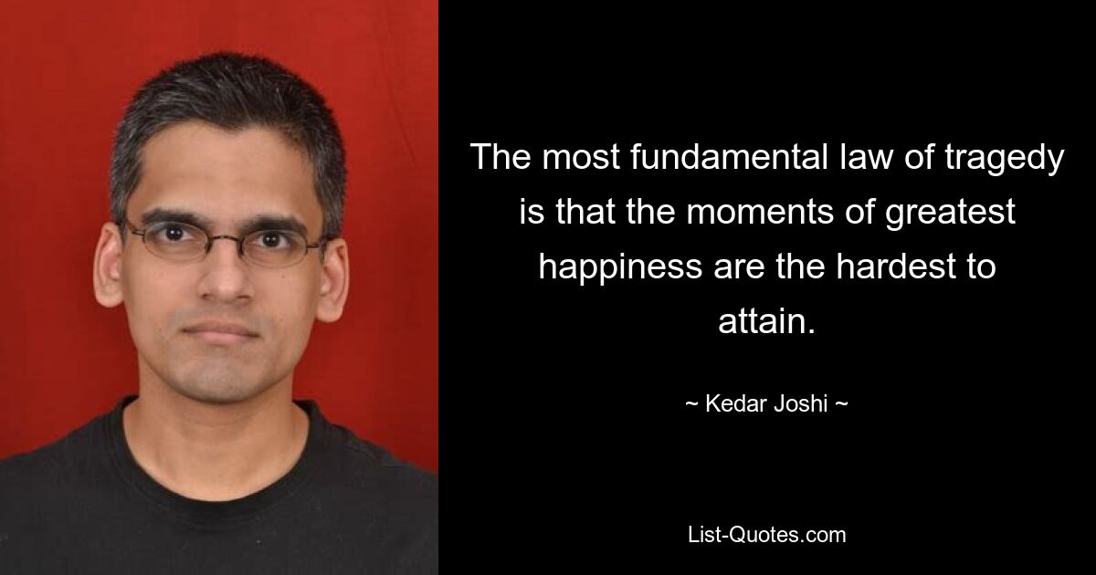 The most fundamental law of tragedy is that the moments of greatest happiness are the hardest to attain. — © Kedar Joshi