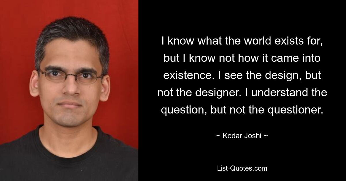 I know what the world exists for, but I know not how it came into existence. I see the design, but not the designer. I understand the question, but not the questioner. — © Kedar Joshi