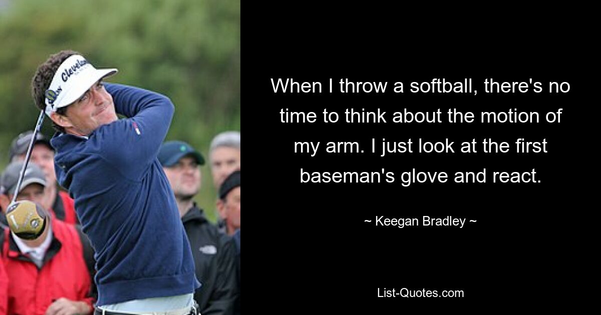 When I throw a softball, there's no time to think about the motion of my arm. I just look at the first baseman's glove and react. — © Keegan Bradley