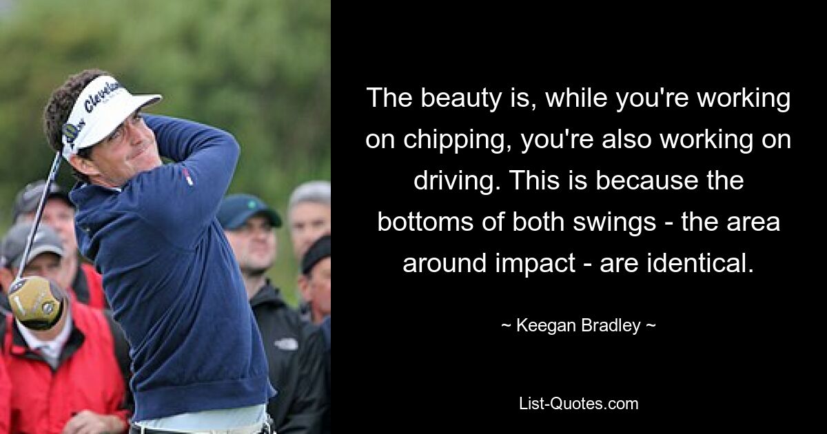 The beauty is, while you're working on chipping, you're also working on driving. This is because the bottoms of both swings - the area around impact - are identical. — © Keegan Bradley