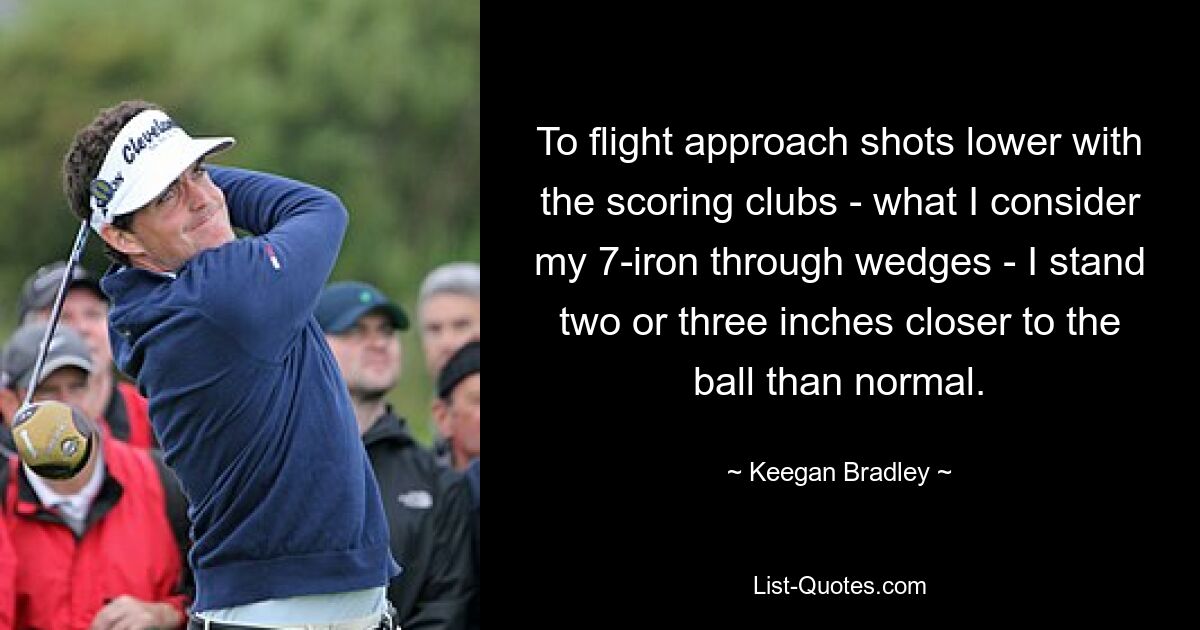 To flight approach shots lower with the scoring clubs - what I consider my 7-iron through wedges - I stand two or three inches closer to the ball than normal. — © Keegan Bradley