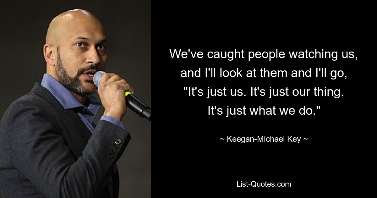 We've caught people watching us, and I'll look at them and I'll go, "It's just us. It's just our thing. It's just what we do." — © Keegan-Michael Key