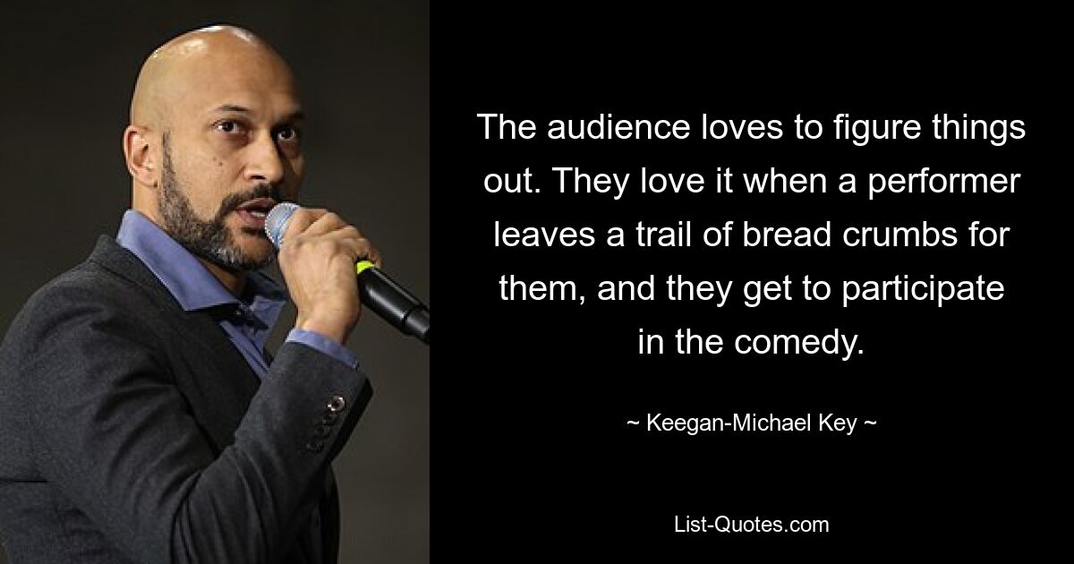 The audience loves to figure things out. They love it when a performer leaves a trail of bread crumbs for them, and they get to participate in the comedy. — © Keegan-Michael Key