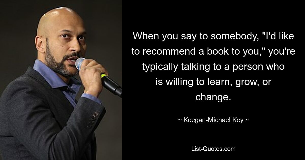 When you say to somebody, "I'd like to recommend a book to you," you're typically talking to a person who is willing to learn, grow, or change. — © Keegan-Michael Key