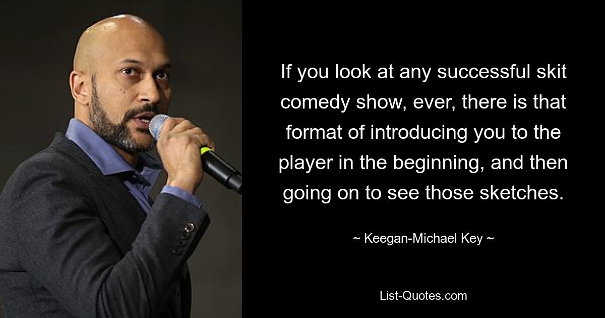 If you look at any successful skit comedy show, ever, there is that format of introducing you to the player in the beginning, and then going on to see those sketches. — © Keegan-Michael Key