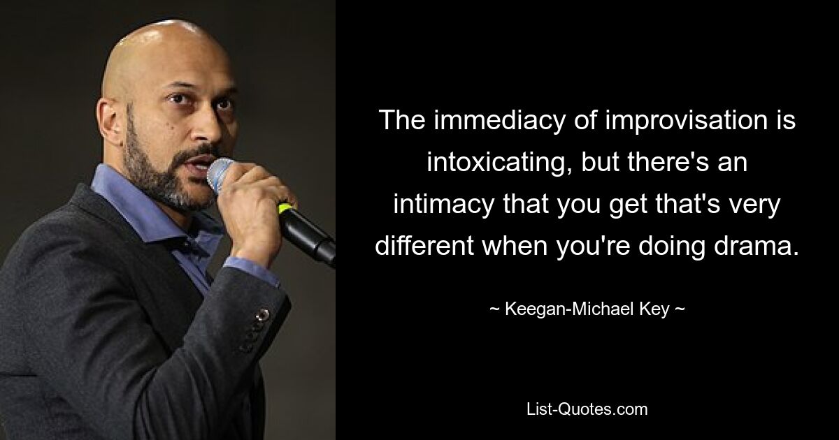 The immediacy of improvisation is intoxicating, but there's an intimacy that you get that's very different when you're doing drama. — © Keegan-Michael Key