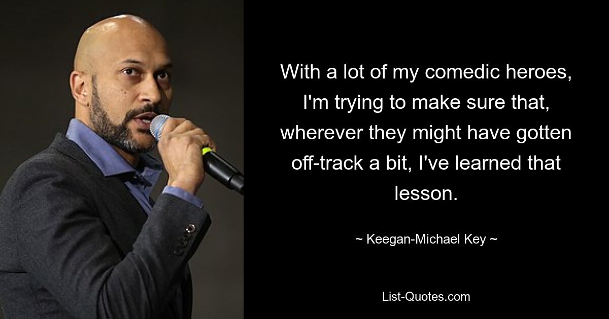 With a lot of my comedic heroes, I'm trying to make sure that, wherever they might have gotten off-track a bit, I've learned that lesson. — © Keegan-Michael Key