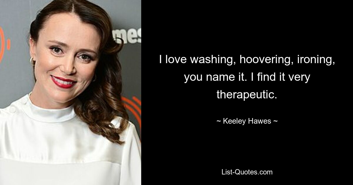 I love washing, hoovering, ironing, you name it. I find it very therapeutic. — © Keeley Hawes