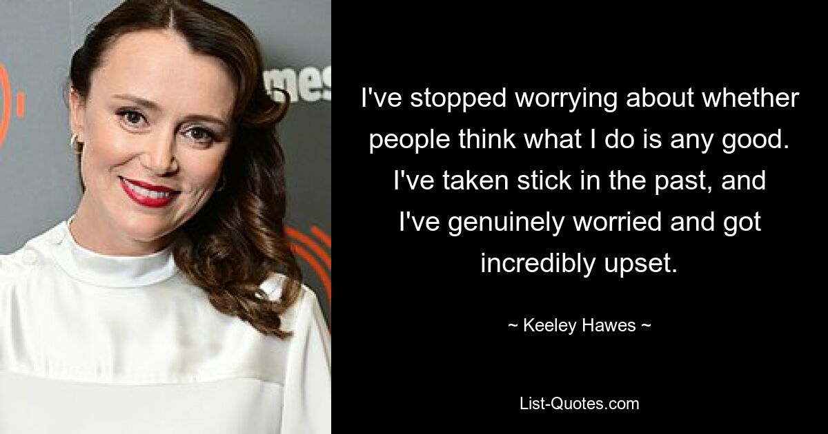 I've stopped worrying about whether people think what I do is any good. I've taken stick in the past, and I've genuinely worried and got incredibly upset. — © Keeley Hawes