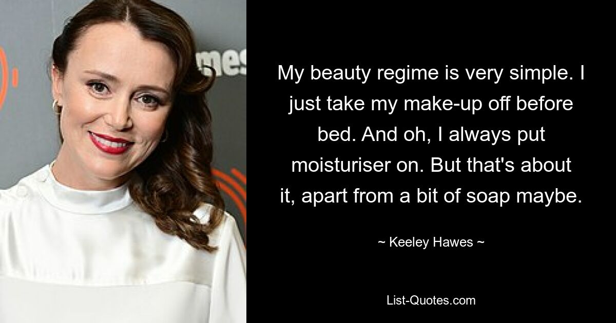 My beauty regime is very simple. I just take my make-up off before bed. And oh, I always put moisturiser on. But that's about it, apart from a bit of soap maybe. — © Keeley Hawes