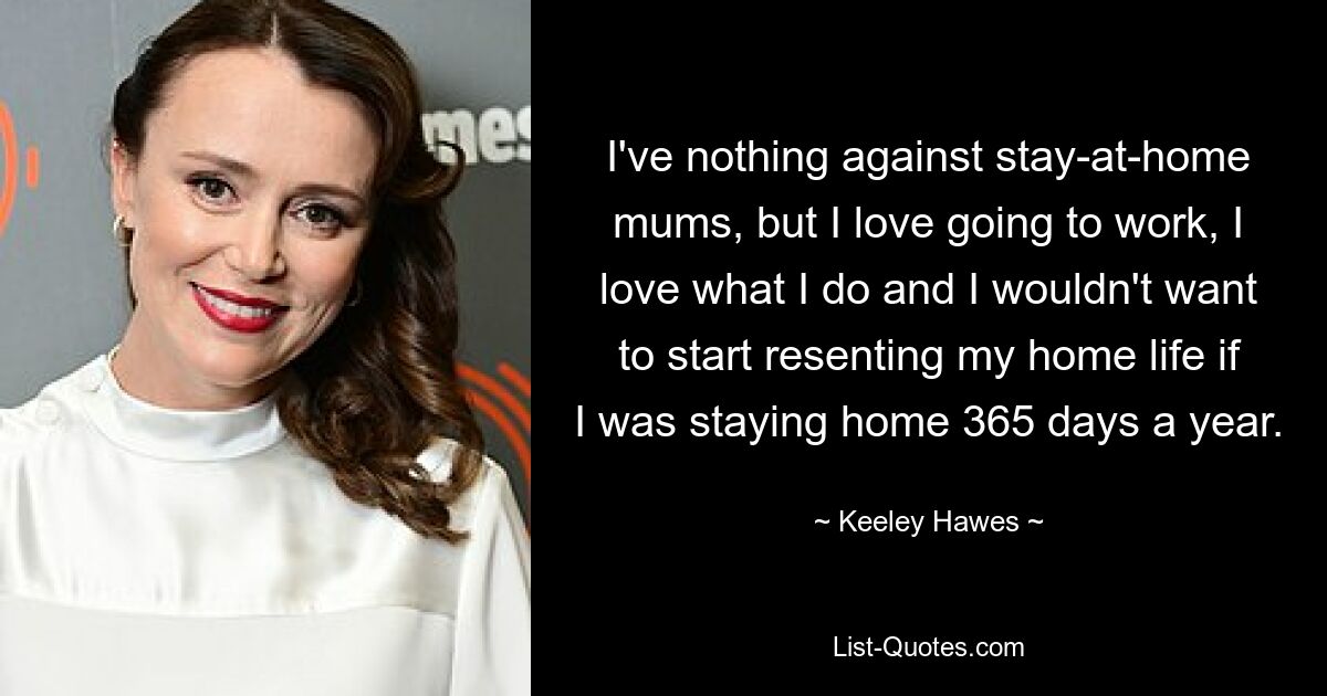 I've nothing against stay-at-home mums, but I love going to work, I love what I do and I wouldn't want to start resenting my home life if I was staying home 365 days a year. — © Keeley Hawes