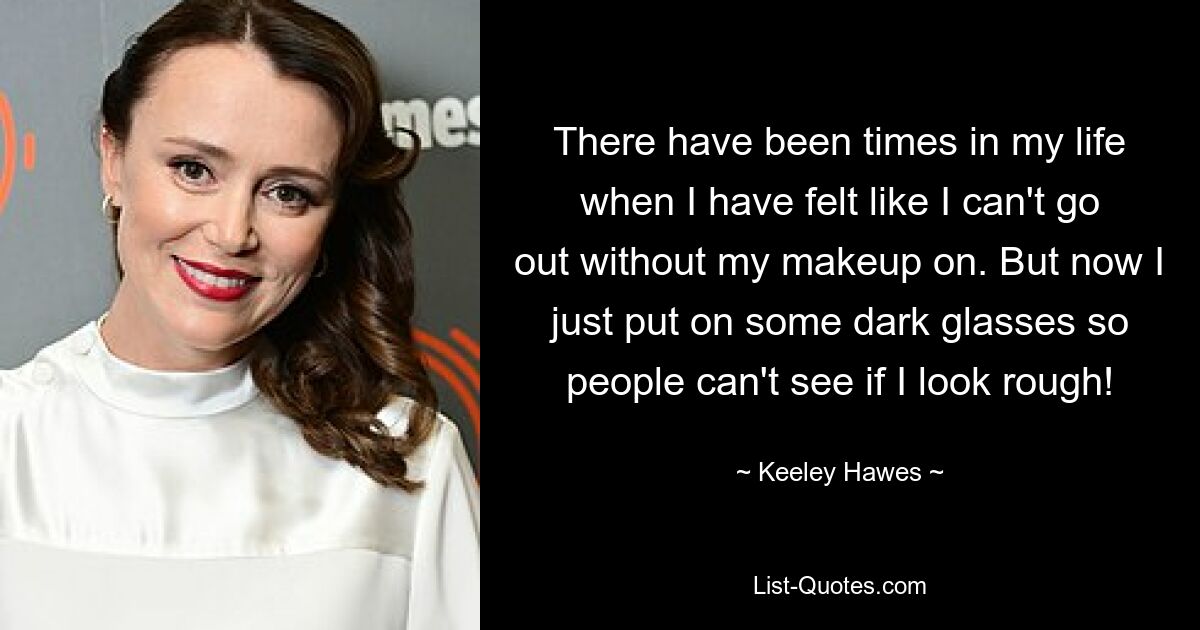 There have been times in my life when I have felt like I can't go out without my makeup on. But now I just put on some dark glasses so people can't see if I look rough! — © Keeley Hawes