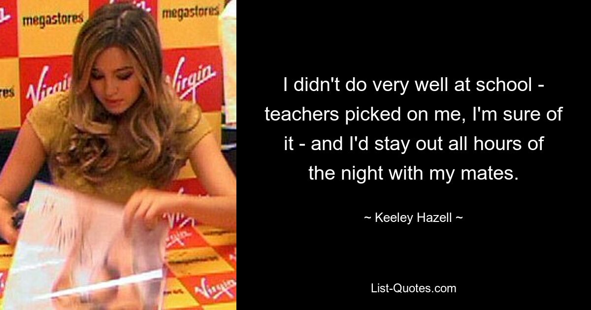 I didn't do very well at school - teachers picked on me, I'm sure of it - and I'd stay out all hours of the night with my mates. — © Keeley Hazell