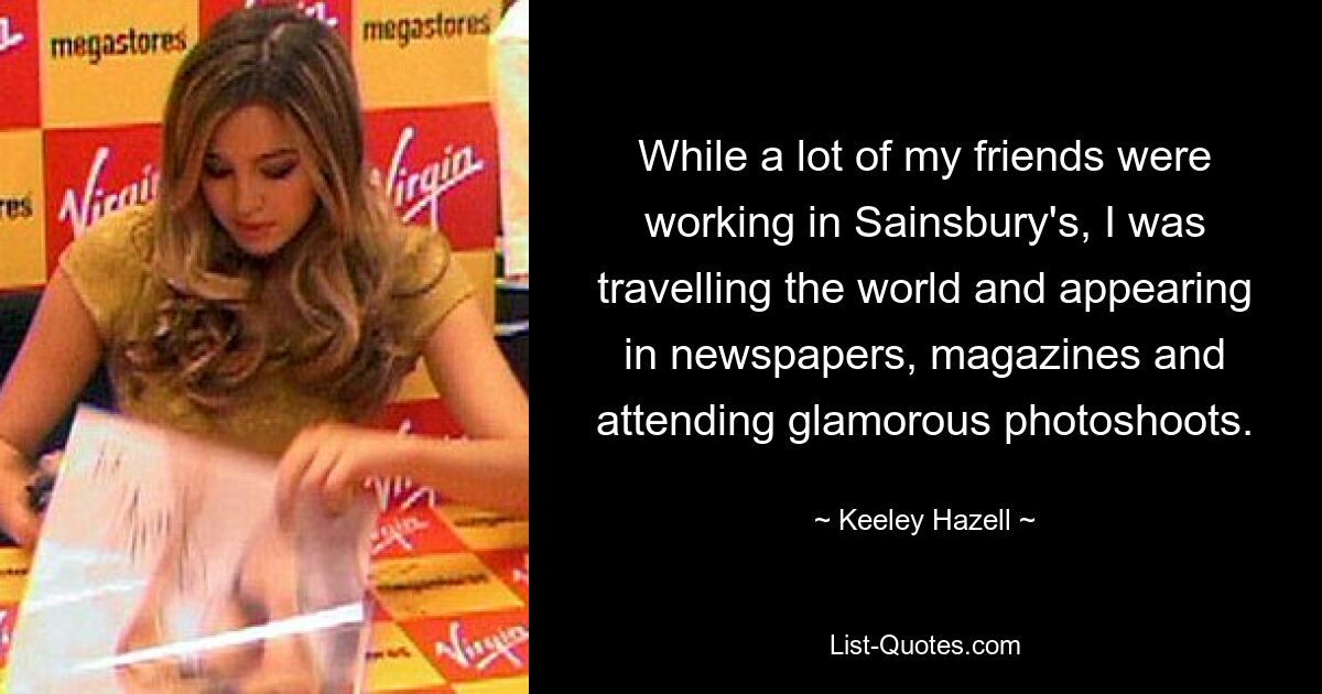 While a lot of my friends were working in Sainsbury's, I was travelling the world and appearing in newspapers, magazines and attending glamorous photoshoots. — © Keeley Hazell