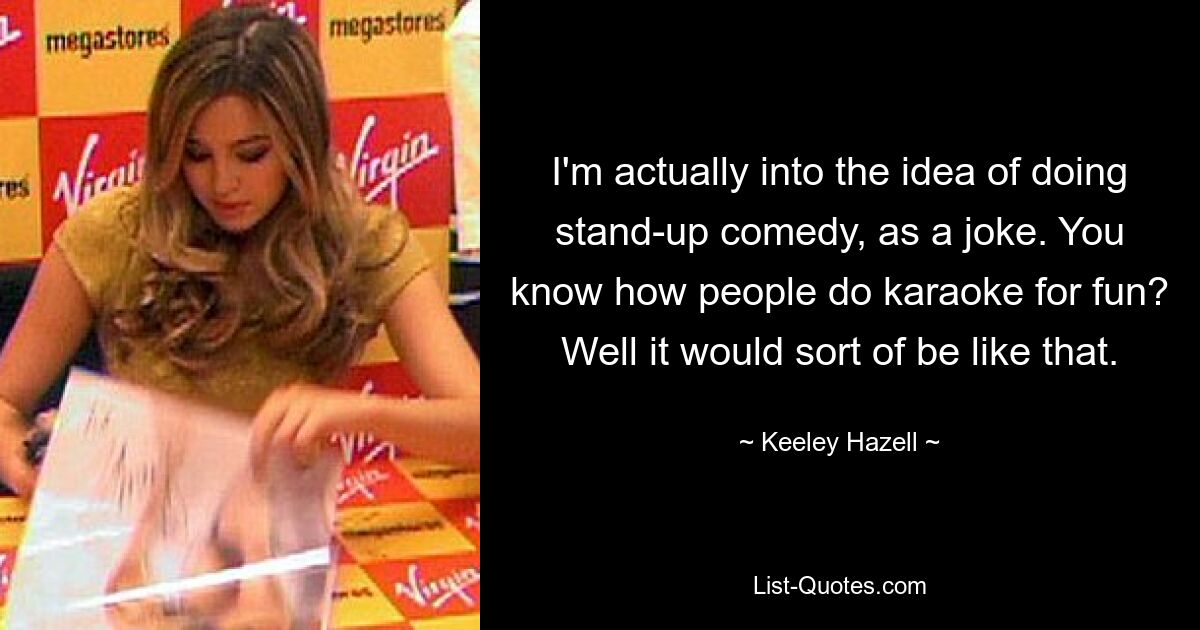 I'm actually into the idea of doing stand-up comedy, as a joke. You know how people do karaoke for fun? Well it would sort of be like that. — © Keeley Hazell