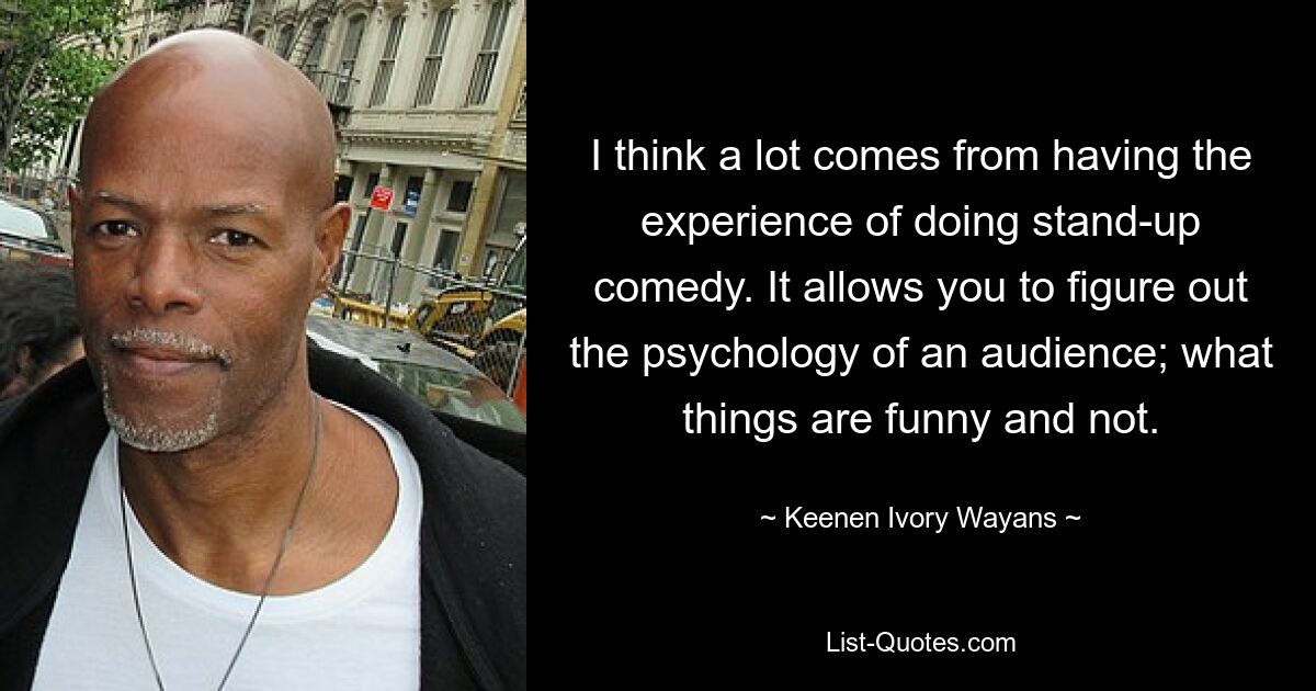 I think a lot comes from having the experience of doing stand-up comedy. It allows you to figure out the psychology of an audience; what things are funny and not. — © Keenen Ivory Wayans