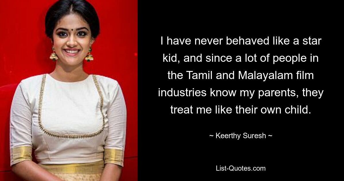 I have never behaved like a star kid, and since a lot of people in the Tamil and Malayalam film industries know my parents, they treat me like their own child. — © Keerthy Suresh