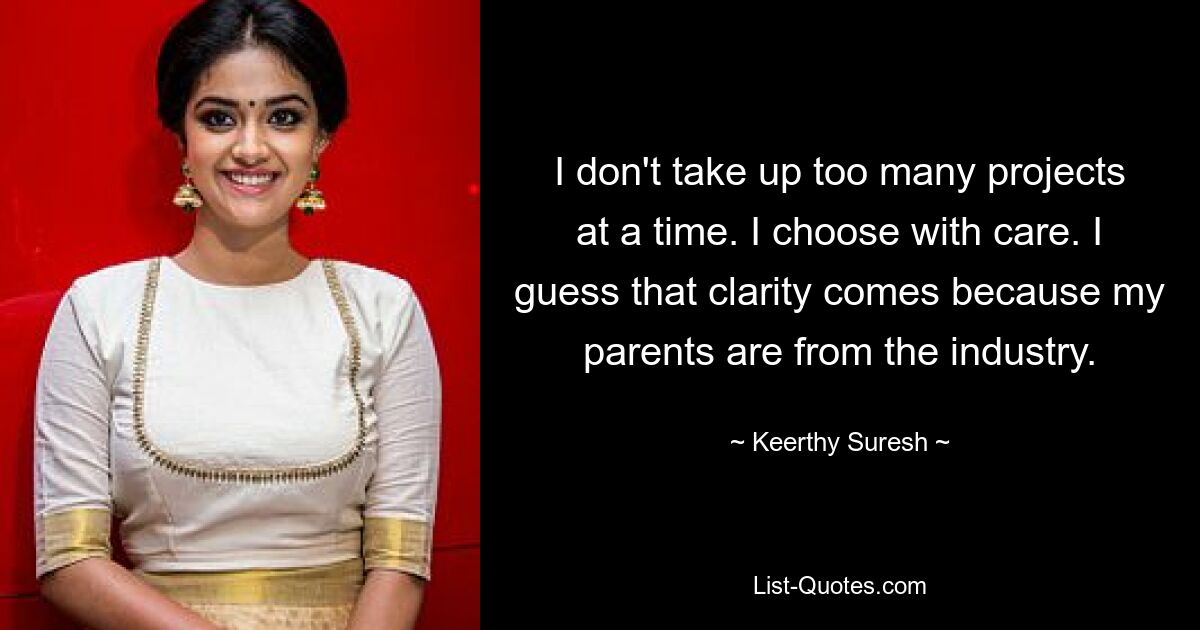 I don't take up too many projects at a time. I choose with care. I guess that clarity comes because my parents are from the industry. — © Keerthy Suresh