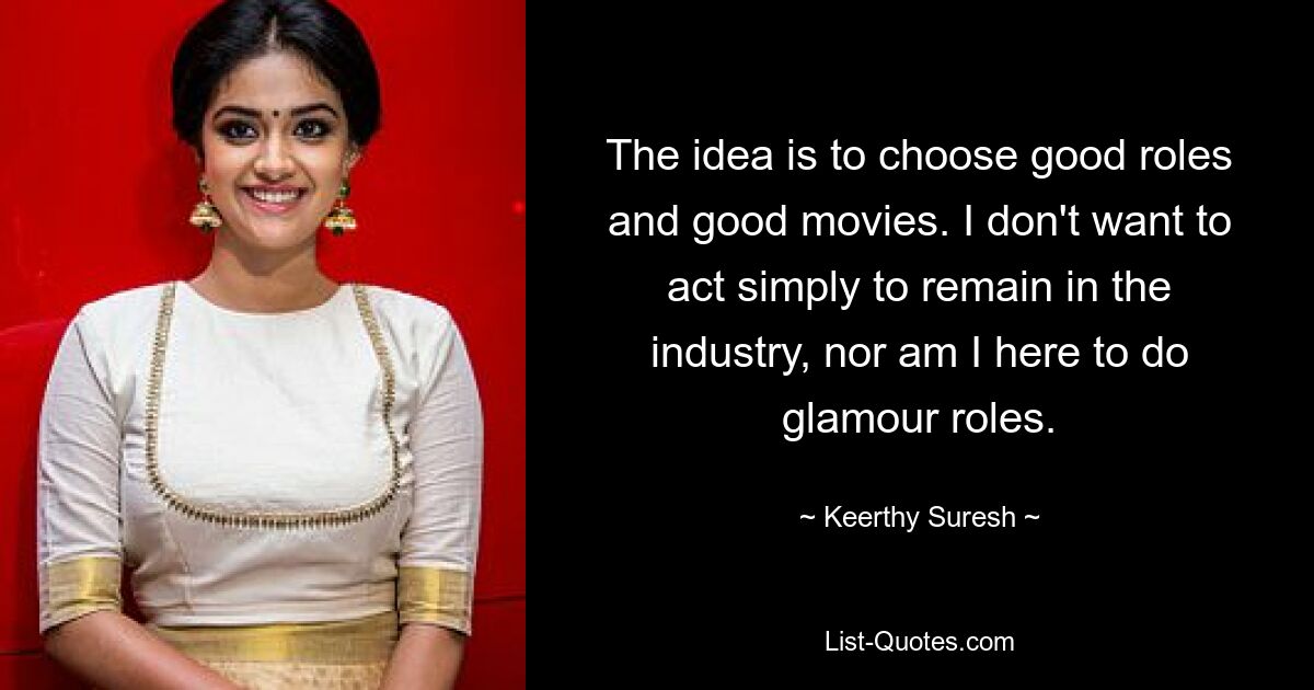 The idea is to choose good roles and good movies. I don't want to act simply to remain in the industry, nor am I here to do glamour roles. — © Keerthy Suresh