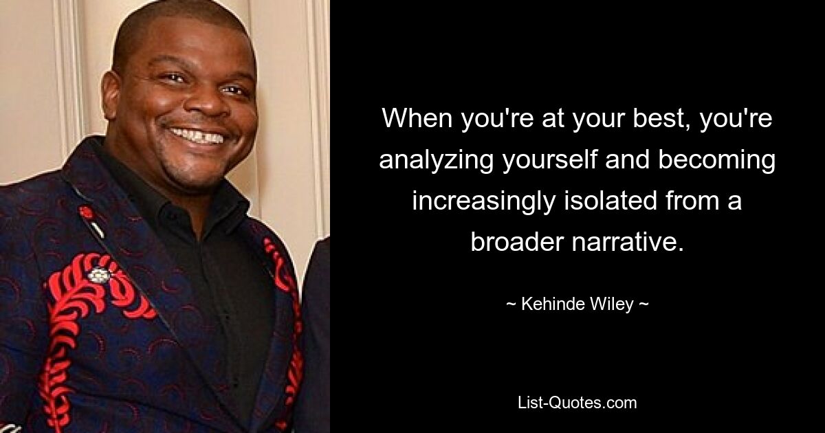 When you're at your best, you're analyzing yourself and becoming increasingly isolated from a broader narrative. — © Kehinde Wiley