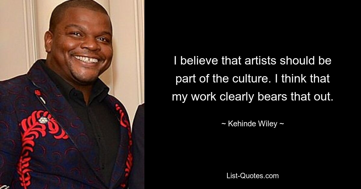 I believe that artists should be part of the culture. I think that my work clearly bears that out. — © Kehinde Wiley