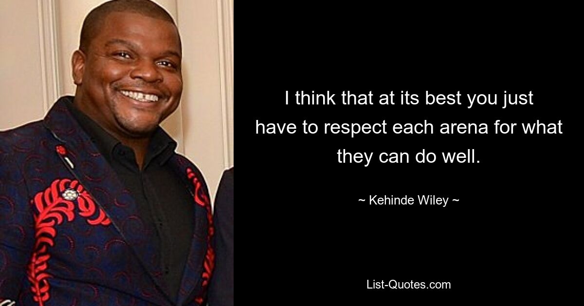 I think that at its best you just have to respect each arena for what they can do well. — © Kehinde Wiley