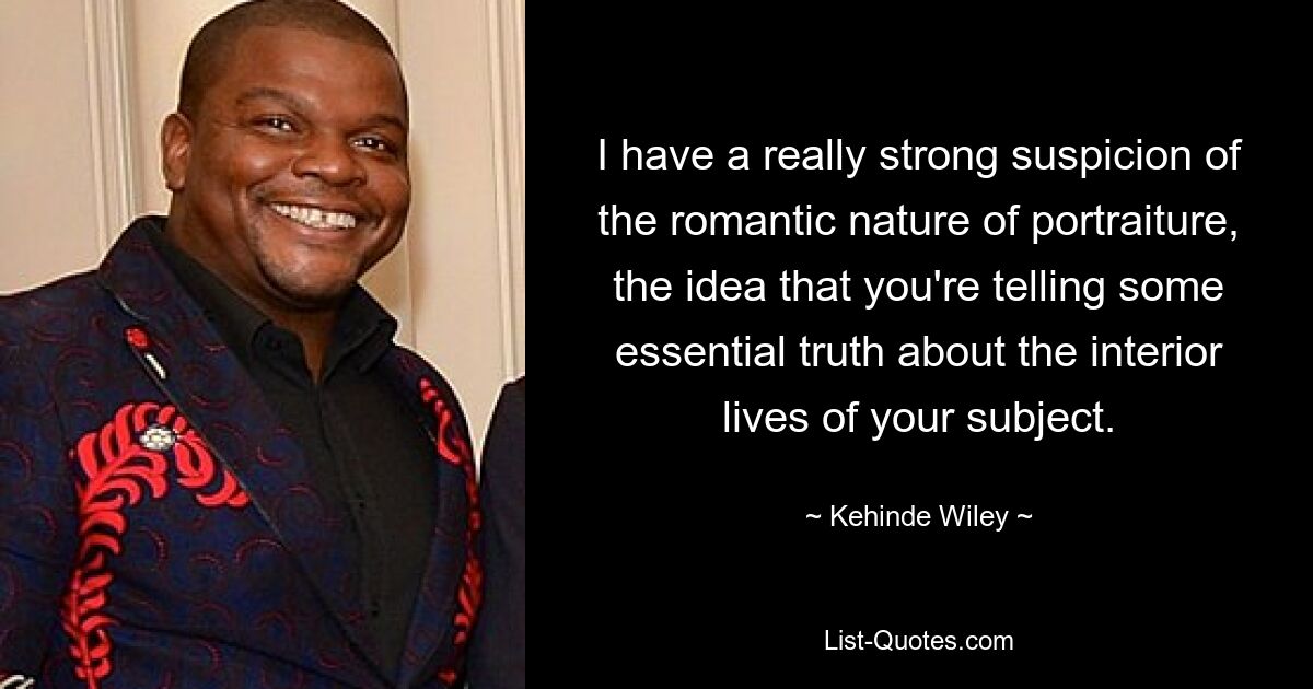 I have a really strong suspicion of the romantic nature of portraiture, the idea that you're telling some essential truth about the interior lives of your subject. — © Kehinde Wiley