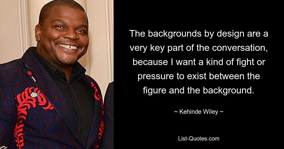 The backgrounds by design are a very key part of the conversation, because I want a kind of fight or pressure to exist between the figure and the background. — © Kehinde Wiley