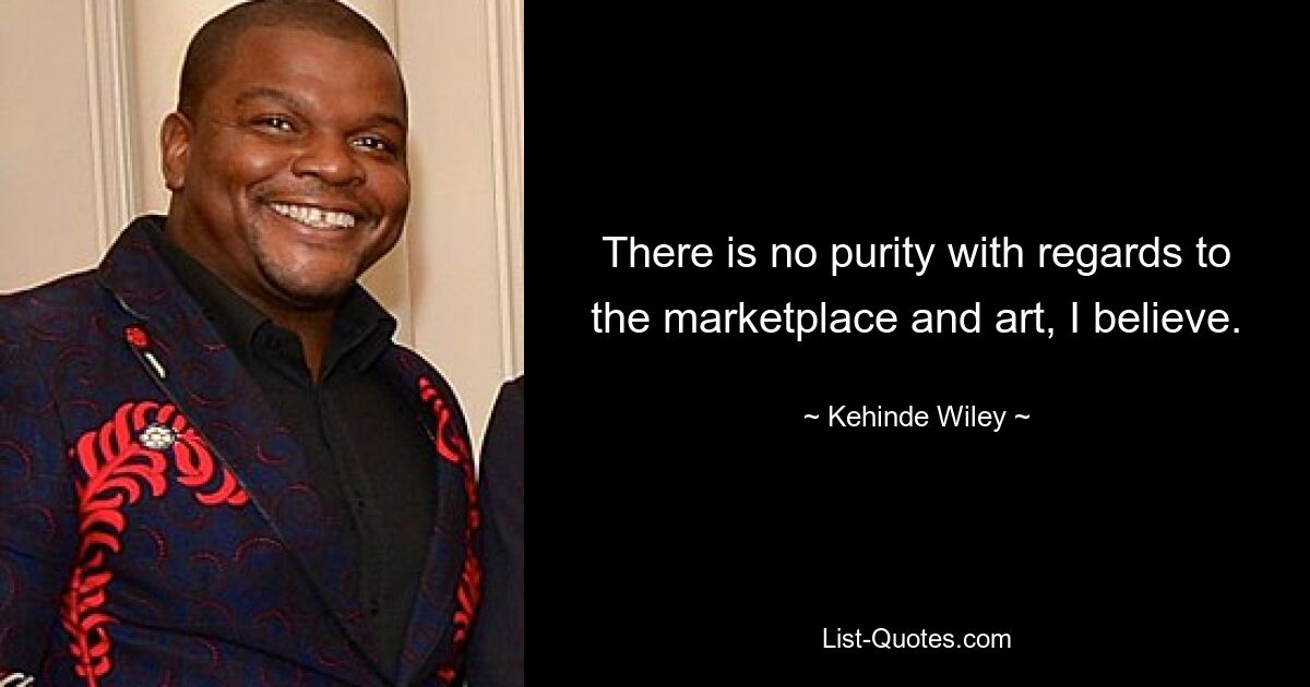 There is no purity with regards to the marketplace and art, I believe. — © Kehinde Wiley