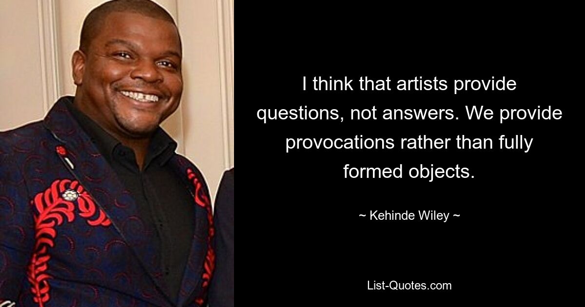 I think that artists provide questions, not answers. We provide provocations rather than fully formed objects. — © Kehinde Wiley