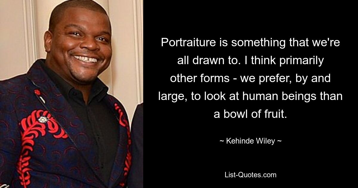 Portraiture is something that we're all drawn to. I think primarily other forms - we prefer, by and large, to look at human beings than a bowl of fruit. — © Kehinde Wiley