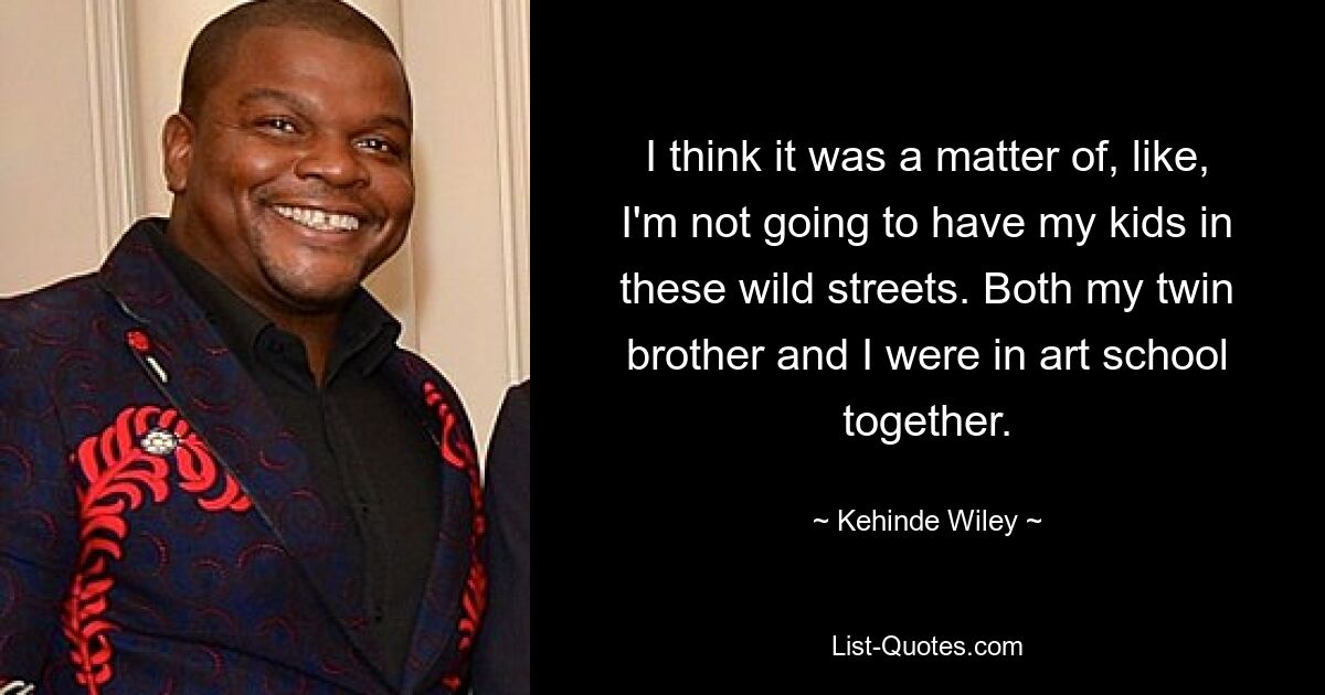 I think it was a matter of, like, I'm not going to have my kids in these wild streets. Both my twin brother and I were in art school together. — © Kehinde Wiley