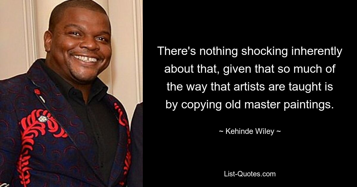 There's nothing shocking inherently about that, given that so much of the way that artists are taught is by copying old master paintings. — © Kehinde Wiley