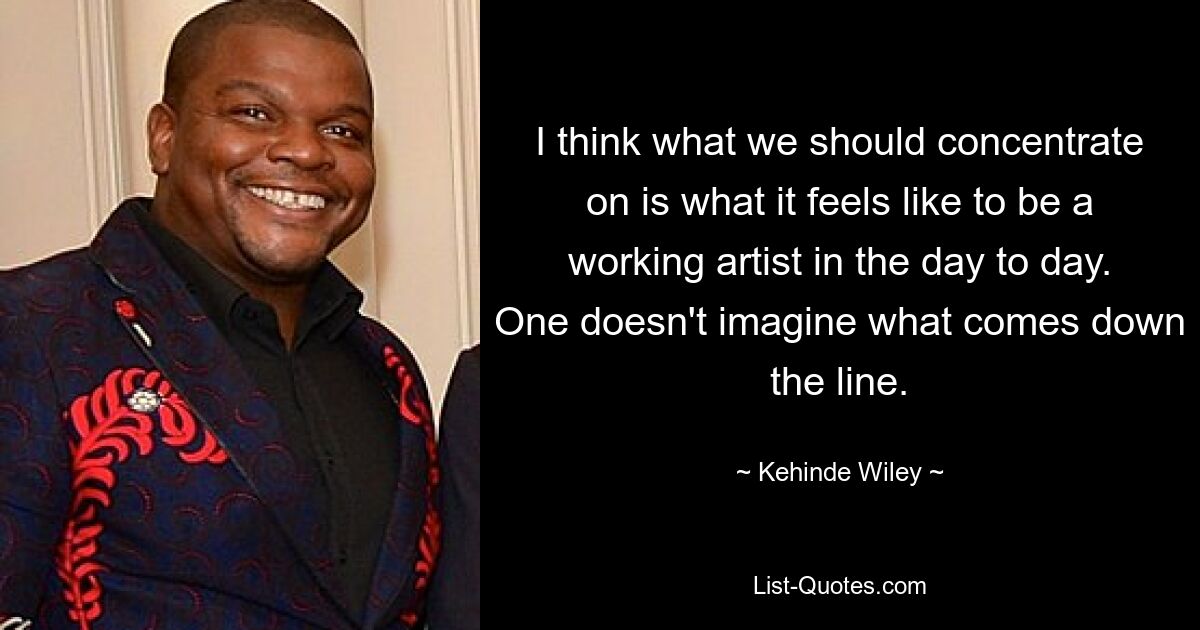 I think what we should concentrate on is what it feels like to be a working artist in the day to day. One doesn't imagine what comes down the line. — © Kehinde Wiley