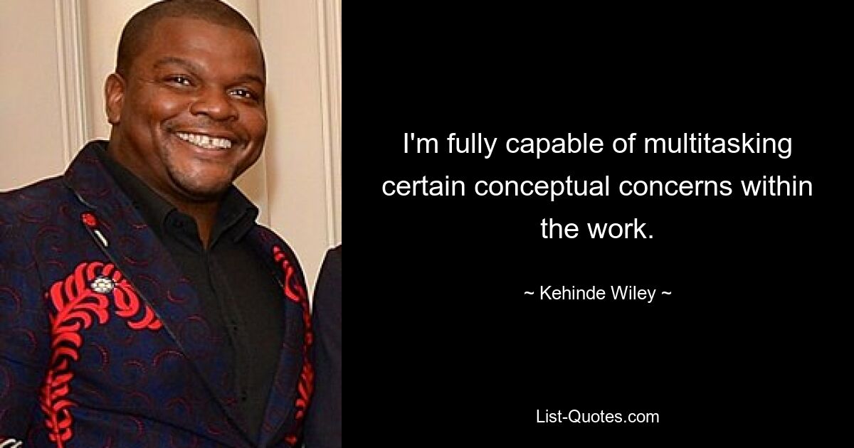 I'm fully capable of multitasking certain conceptual concerns within the work. — © Kehinde Wiley