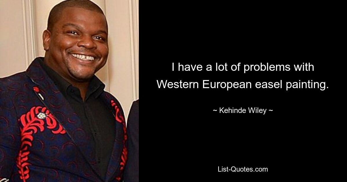 I have a lot of problems with Western European easel painting. — © Kehinde Wiley