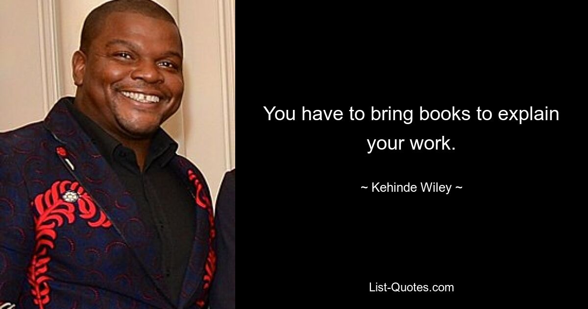 You have to bring books to explain your work. — © Kehinde Wiley