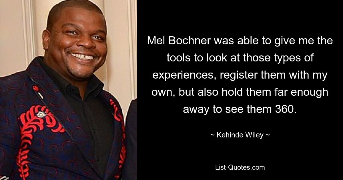 Mel Bochner was able to give me the tools to look at those types of experiences, register them with my own, but also hold them far enough away to see them 360. — © Kehinde Wiley