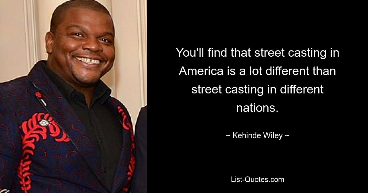 You'll find that street casting in America is a lot different than street casting in different nations. — © Kehinde Wiley