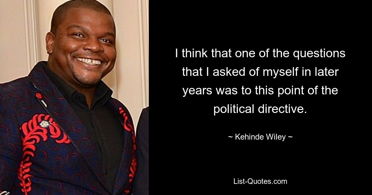 I think that one of the questions that I asked of myself in later years was to this point of the political directive. — © Kehinde Wiley