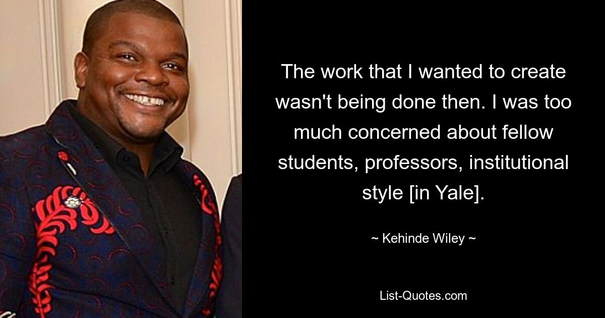 The work that I wanted to create wasn't being done then. I was too much concerned about fellow students, professors, institutional style [in Yale]. — © Kehinde Wiley