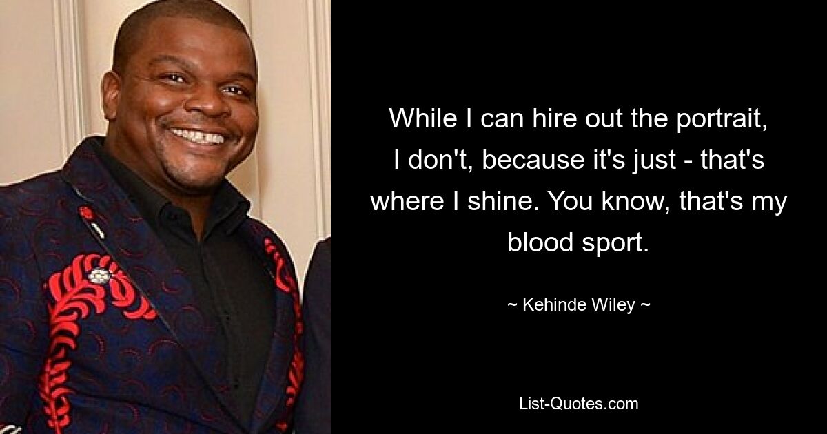 While I can hire out the portrait, I don't, because it's just - that's where I shine. You know, that's my blood sport. — © Kehinde Wiley