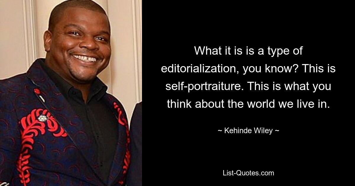 What it is is a type of editorialization, you know? This is self-portraiture. This is what you think about the world we live in. — © Kehinde Wiley