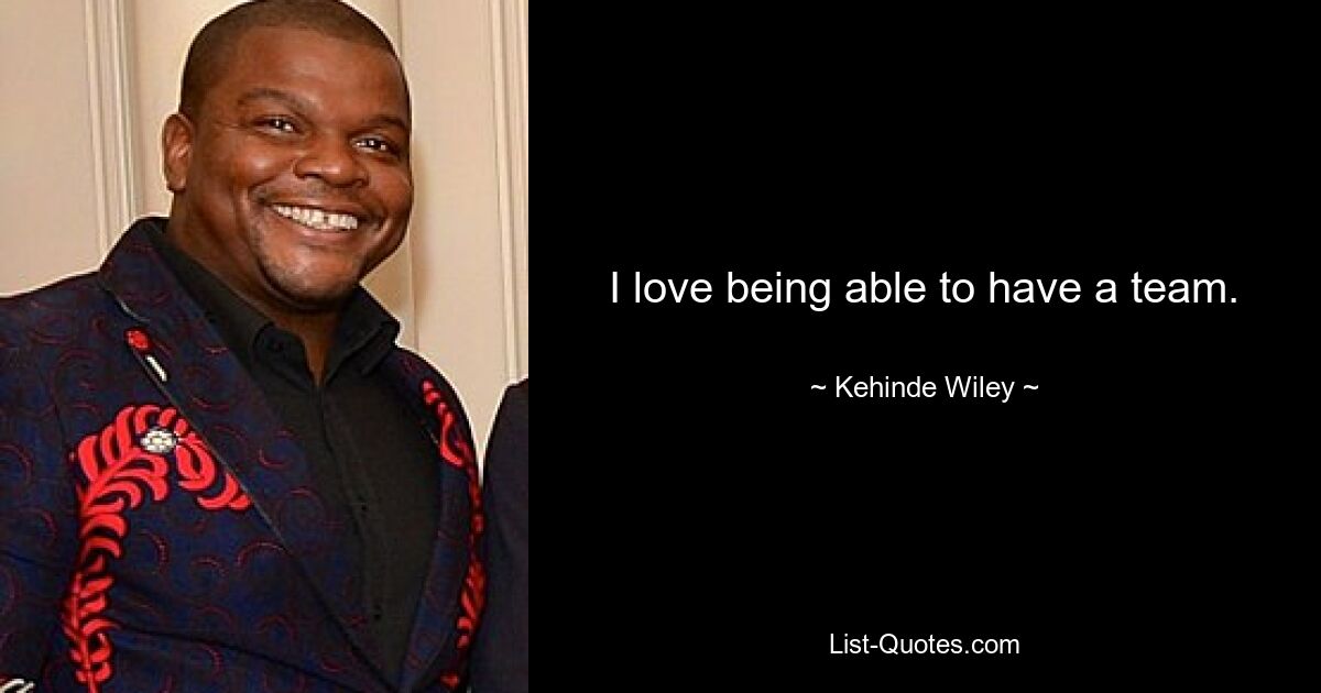 I love being able to have a team. — © Kehinde Wiley