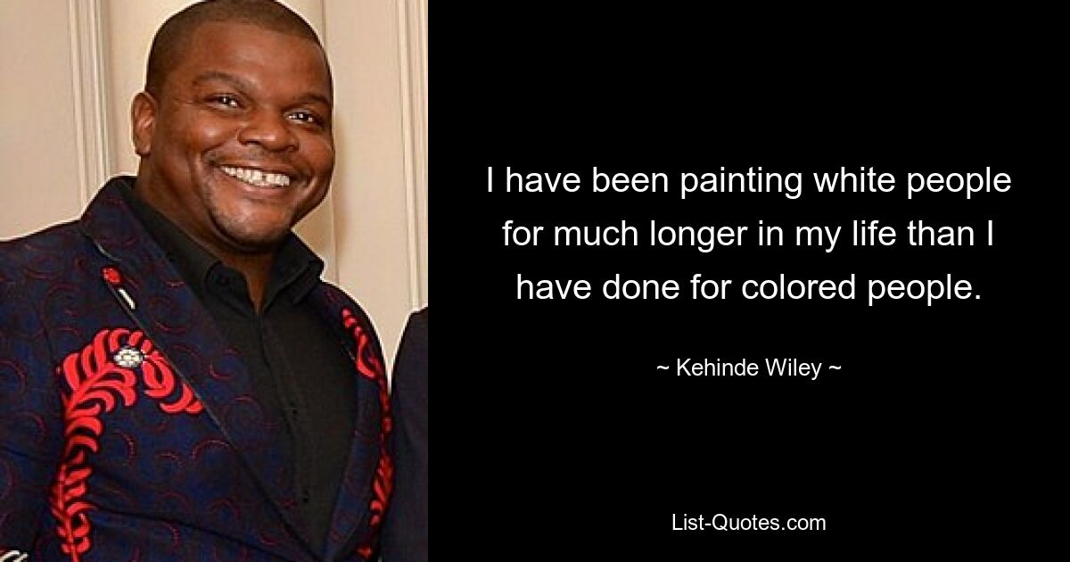 I have been painting white people for much longer in my life than I have done for colored people. — © Kehinde Wiley