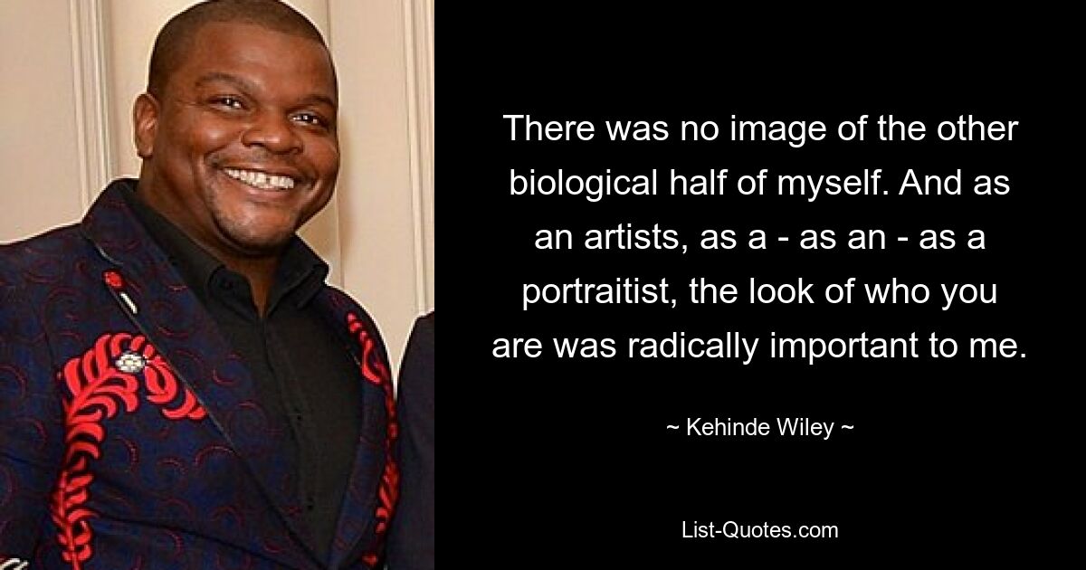 There was no image of the other biological half of myself. And as an artists, as a - as an - as a portraitist, the look of who you are was radically important to me. — © Kehinde Wiley