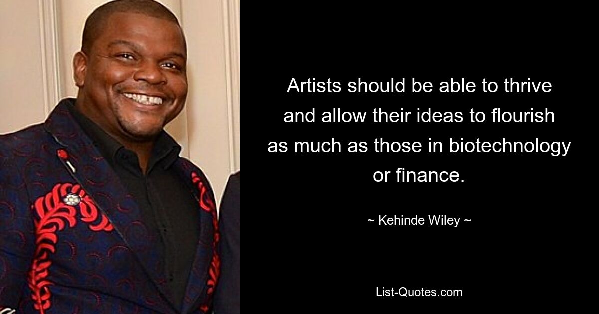 Artists should be able to thrive and allow their ideas to flourish as much as those in biotechnology or finance. — © Kehinde Wiley