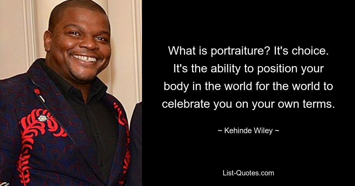 What is portraiture? It's choice. It's the ability to position your body in the world for the world to celebrate you on your own terms. — © Kehinde Wiley