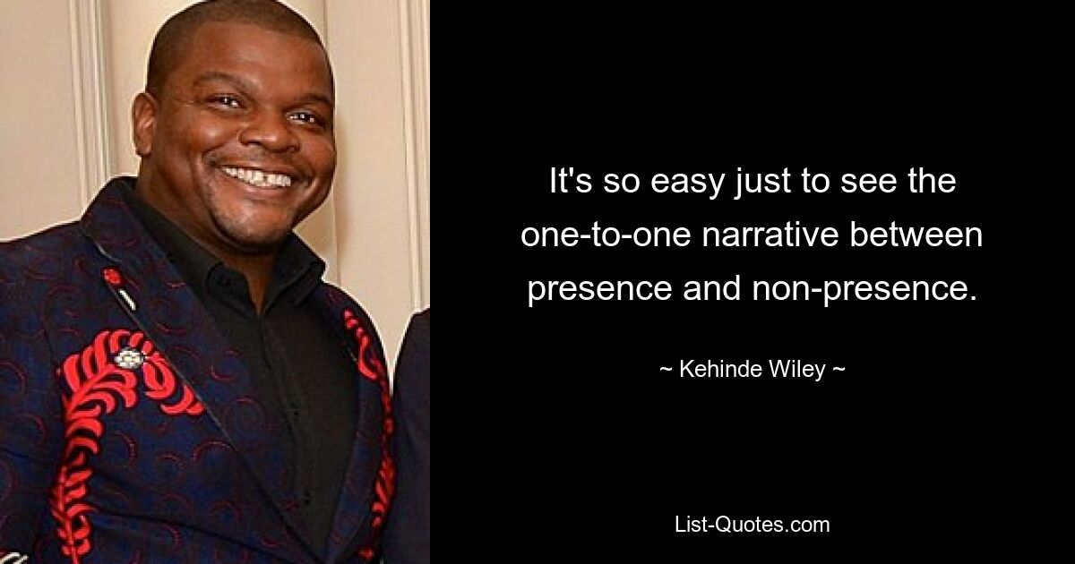 It's so easy just to see the one-to-one narrative between presence and non-presence. — © Kehinde Wiley