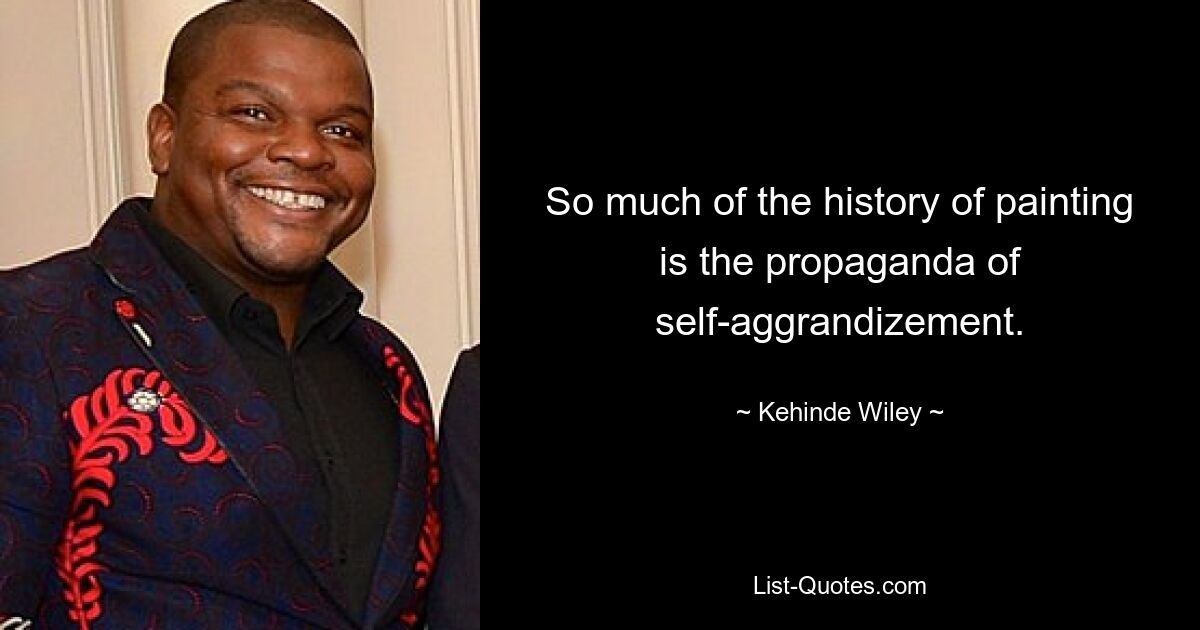 So much of the history of painting is the propaganda of self-aggrandizement. — © Kehinde Wiley